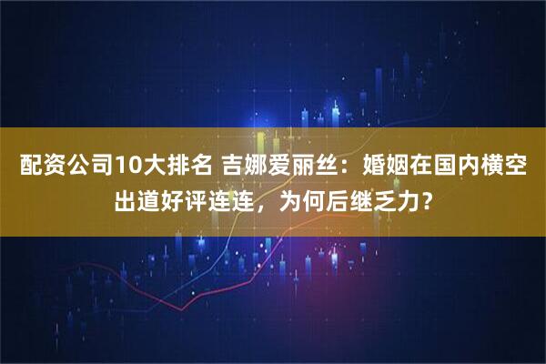 配资公司10大排名 吉娜爱丽丝：婚姻在国内横空出道好评连连，为何后继乏力？