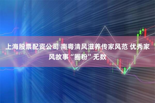 上海股票配资公司 南粤清风滋养传家风范 优秀家风故事“圈粉”无数