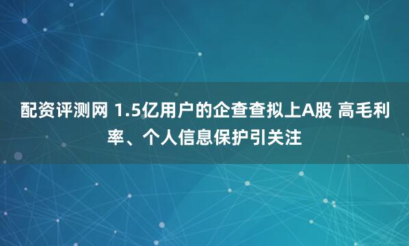 配资评测网 1.5亿用户的企查查拟上A股 高毛利率、个人信息保护引关注