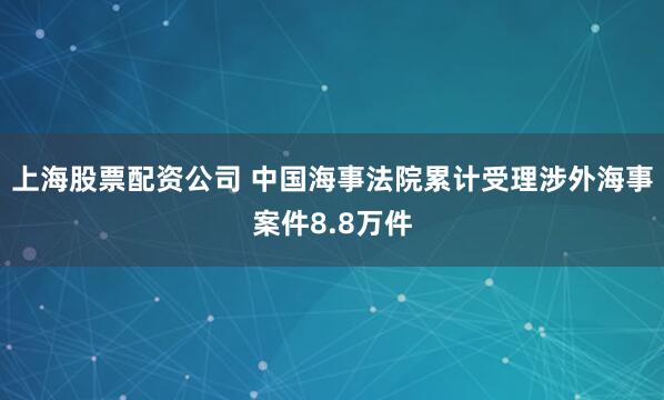 上海股票配资公司 中国海事法院累计受理涉外海事案件8.8万件