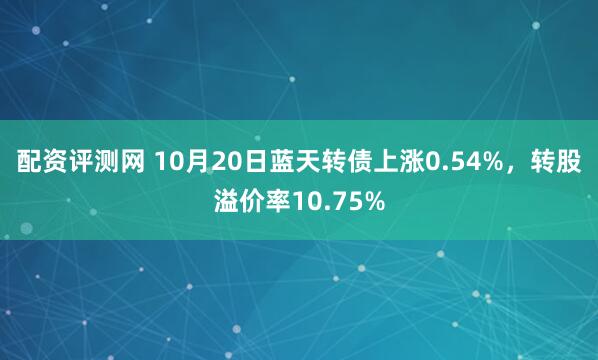 配资评测网 10月20日蓝天转债上涨0.54%，转股溢价率10.75%
