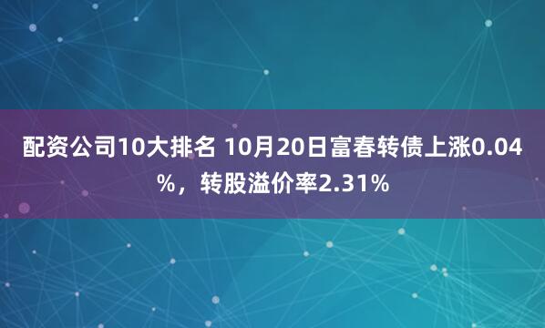 配资公司10大排名 10月20日富春转债上涨0.04%，转股溢价率2.31%