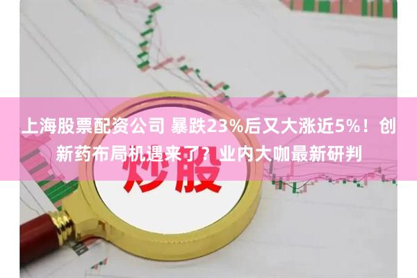 上海股票配资公司 暴跌23%后又大涨近5%！创新药布局机遇来了？业内大咖最新研判