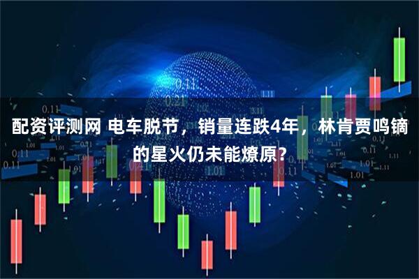 配资评测网 电车脱节，销量连跌4年，林肯贾鸣镝的星火仍未能燎原？