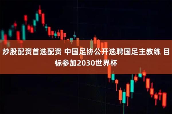 炒股配资首选配资 中国足协公开选聘国足主教练 目标参加2030世界杯
