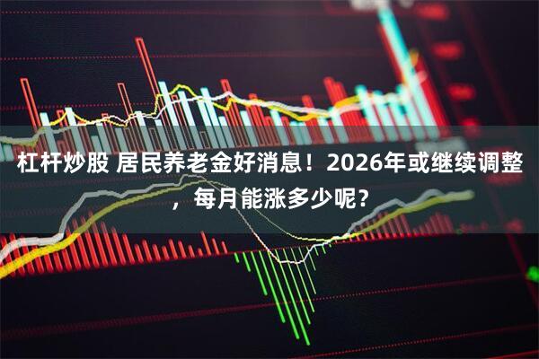 杠杆炒股 居民养老金好消息！2026年或继续调整，每月能涨多少呢？