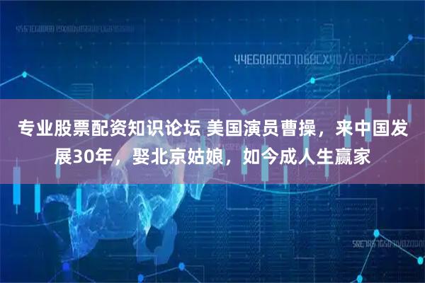 专业股票配资知识论坛 美国演员曹操，来中国发展30年，娶北京姑娘，如今成人生赢家