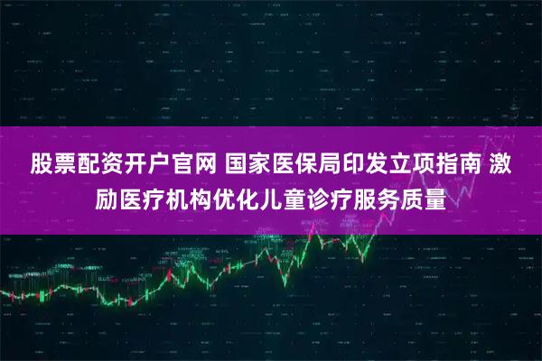 股票配资开户官网 国家医保局印发立项指南 激励医疗机构优化儿童诊疗服务质量