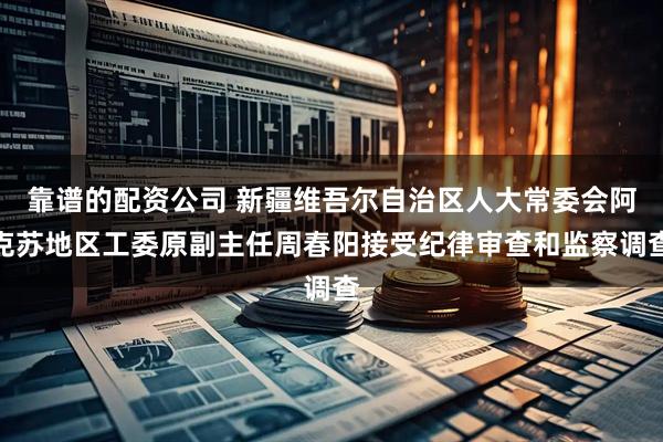 靠谱的配资公司 新疆维吾尔自治区人大常委会阿克苏地区工委原副主任周春阳接受纪律审查和监察调查