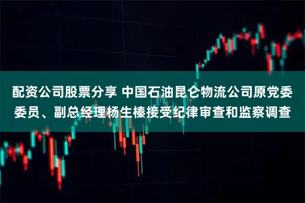 配资公司股票分享 中国石油昆仑物流公司原党委委员、副总经理杨生榛接受纪律审查和监察调查