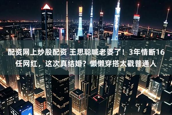 配资网上炒股配资 王思聪喊老婆了！3年情断16任网红，这次真结婚？懒懒穿搭太戳普通人