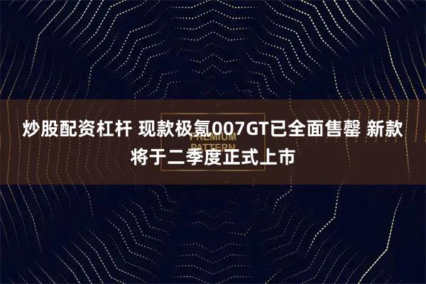 炒股配资杠杆 现款极氪007GT已全面售罄 新款将于二季度正式上市