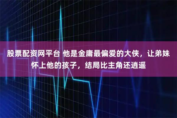 股票配资网平台 他是金庸最偏爱的大侠，让弟妹怀上他的孩子，结局比主角还逍遥