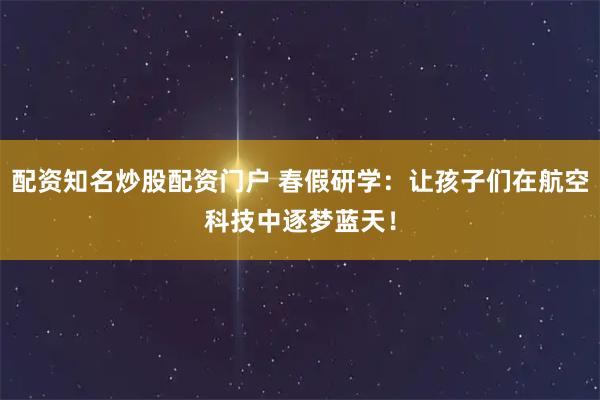 配资知名炒股配资门户 春假研学：让孩子们在航空科技中逐梦蓝天！