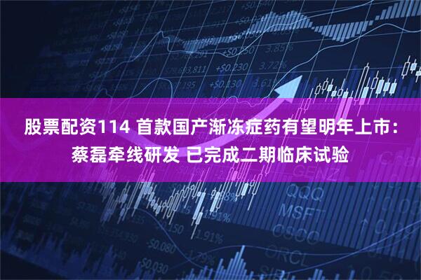 股票配资114 首款国产渐冻症药有望明年上市：蔡磊牵线研发 已完成二期临床试验