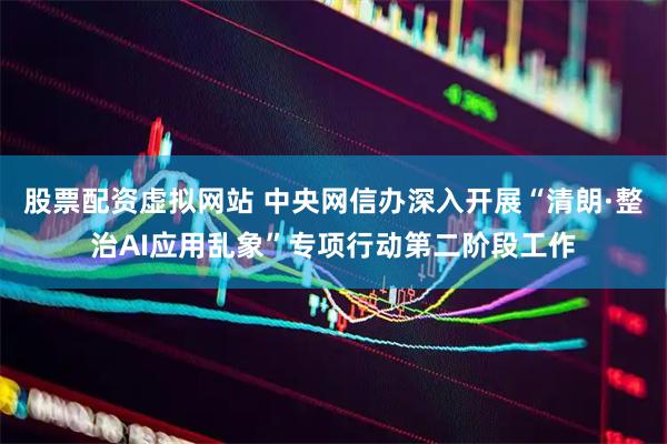 股票配资虚拟网站 中央网信办深入开展“清朗·整治AI应用乱象”专项行动第二阶段工作