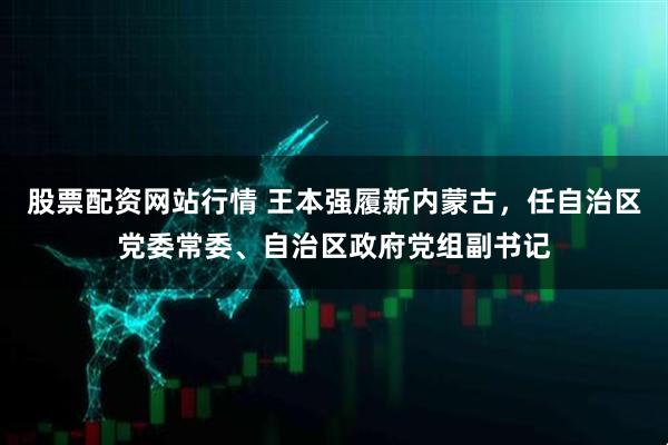 股票配资网站行情 王本强履新内蒙古，任自治区党委常委、自治区政府党组副书记